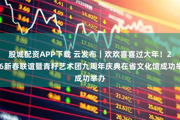 股城配资APP下载 云发布｜欢欢喜喜过大年！2026新春联谊暨青籽艺术团九周年庆典在省文化馆成功举办