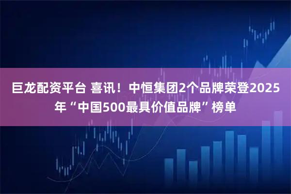 巨龙配资平台 喜讯！中恒集团2个品牌荣登2025年“中国500最具价值品牌”榜单