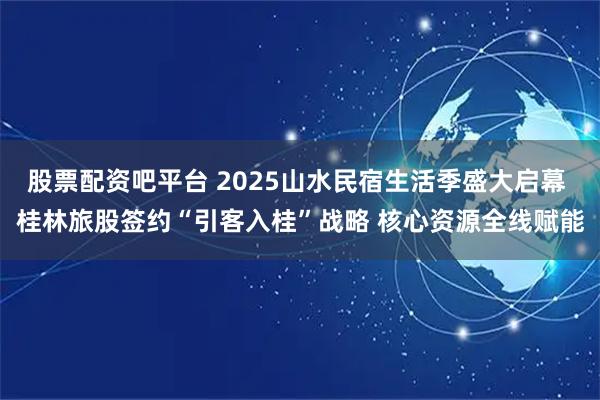 股票配资吧平台 2025山水民宿生活季盛大启幕 桂林旅股签约“引客入桂”战略 核心资源全线赋能