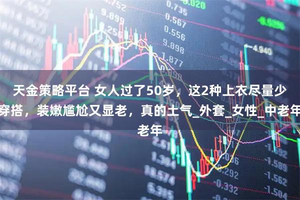 天金策略平台 女人过了50岁，这2种上衣尽量少穿搭，装嫩尴尬又显老，真的土气_外套_女性_中老年