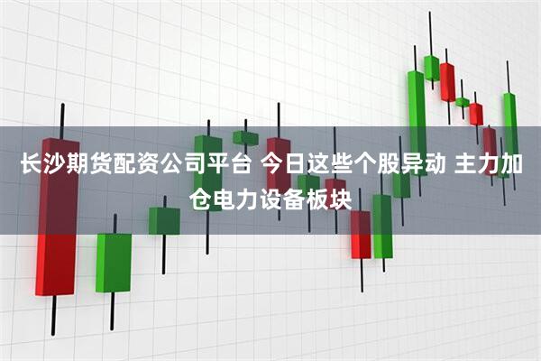 长沙期货配资公司平台 今日这些个股异动 主力加仓电力设备板块