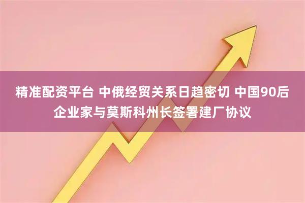 精准配资平台 中俄经贸关系日趋密切 中国90后企业家与莫斯科州长签署建厂协议