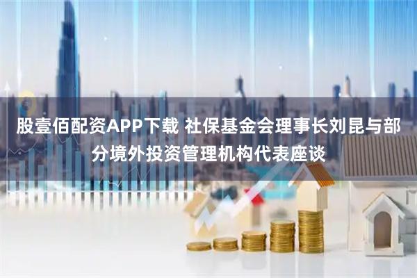 股壹佰配资APP下载 社保基金会理事长刘昆与部分境外投资管理机构代表座谈