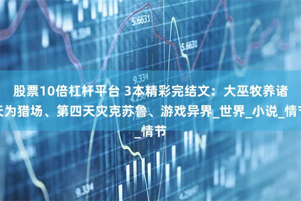 股票10倍杠杆平台 3本精彩完结文：大巫牧养诸天为猎场、第四天灾克苏鲁、游戏异界_世界_小说_情节