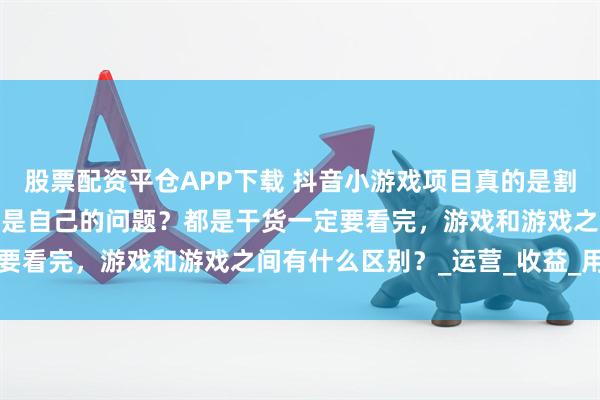 股票配资平仓APP下载 抖音小游戏项目真的是割韭菜项目吗？有没有可能是自己的问题？都是干货一定要看完，游戏和游戏之间有什么区别？_运营_收益_用户