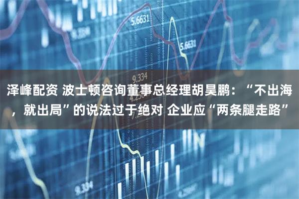 泽峰配资 波士顿咨询董事总经理胡昊鹏：“不出海，就出局”的说法过于绝对 企业应“两条腿走路”