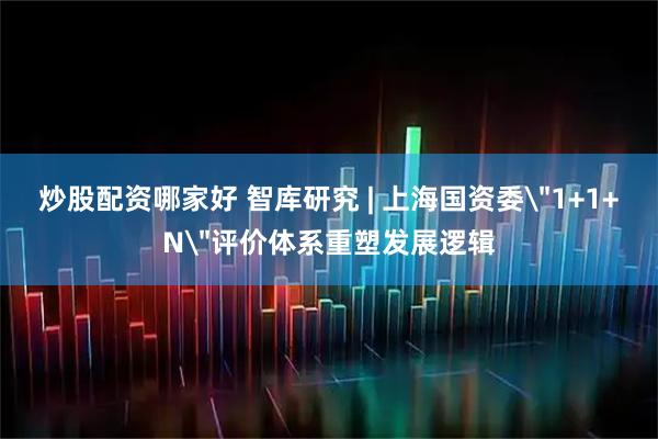 炒股配资哪家好 智库研究 | 上海国资委＂1+1+N＂评价体系重塑发展逻辑
