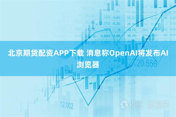 北京期货配资APP下载 消息称OpenAI将发布AI浏览器
