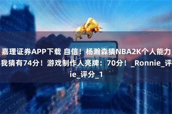 嘉理证券APP下载 自信！杨瀚森猜NBA2K个人能力值：我猜有74分！游戏制作人亮牌：70分！_Ronnie_评分_1