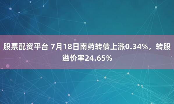 股票配资平台 7月18日南药转债上涨0.34%，转股溢价率24.65%