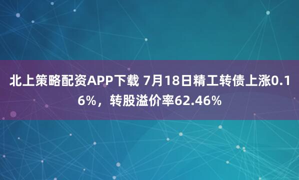 北上策略配资APP下载 7月18日精工转债上涨0.16%，转股溢价率62.46%