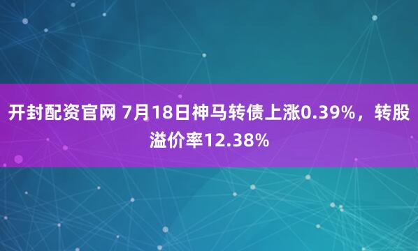 开封配资官网 7月18日神马转债上涨0.39%，转股溢价率12.38%