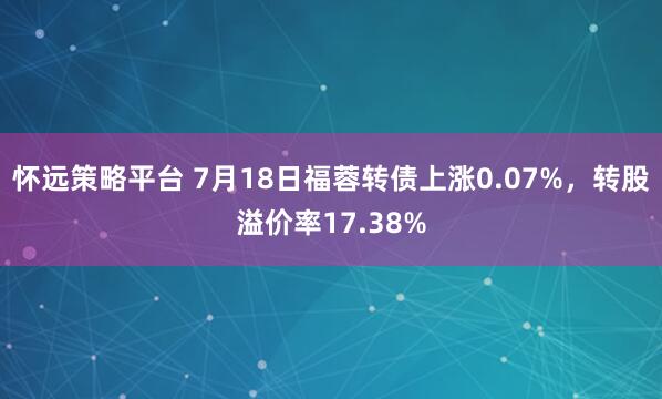 怀远策略平台 7月18日福蓉转债上涨0.07%，转股溢价率17.38%