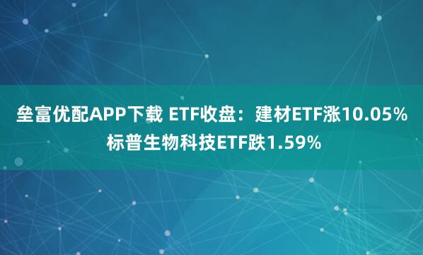垒富优配APP下载 ETF收盘：建材ETF涨10.05% 标普生物科技ETF跌1.59%