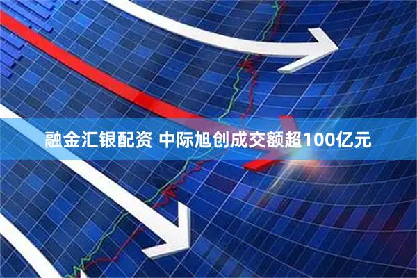 融金汇银配资 中际旭创成交额超100亿元
