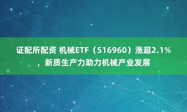 证配所配资 机械ETF（516960）涨超2.1%，新质生产力助力机械产业发展