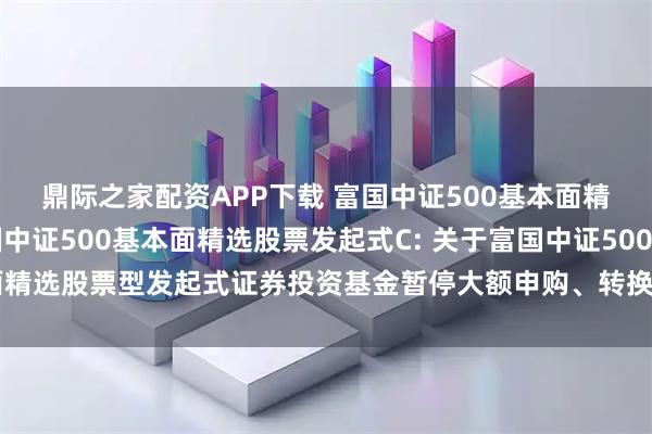 鼎际之家配资APP下载 富国中证500基本面精选股票发起式A,富国中证500基本面精选股票发起式C: 关于富国中证500基本面精选股票型发起式证券投资基金暂停大额申购、转换转入及定期定额投资业务的公告