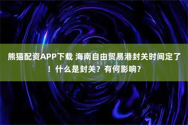 熊猫配资APP下载 海南自由贸易港封关时间定了！什么是封关？有何影响？