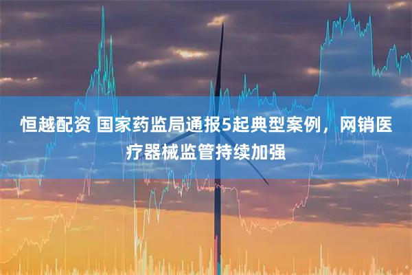 恒越配资 国家药监局通报5起典型案例，网销医疗器械监管持续加强