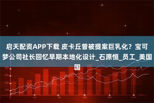启天配资APP下载 皮卡丘曾被提案巨乳化？宝可梦公司社长回忆早期本地化设计_石原恒_员工_美国