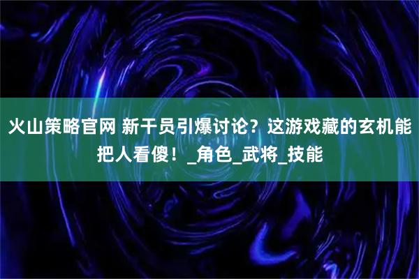 火山策略官网 新干员引爆讨论？这游戏藏的玄机能把人看傻！_角色_武将_技能