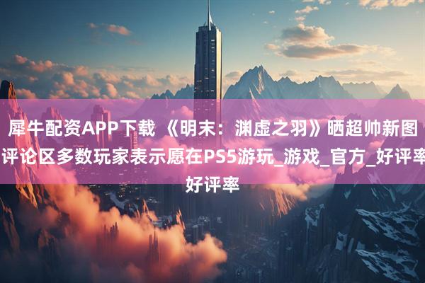 犀牛配资APP下载 《明末：渊虚之羽》晒超帅新图 评论区多数玩家表示愿在PS5游玩_游戏_官方_好评率