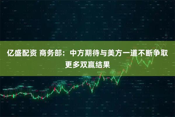 亿盛配资 商务部：中方期待与美方一道不断争取更多双赢结果