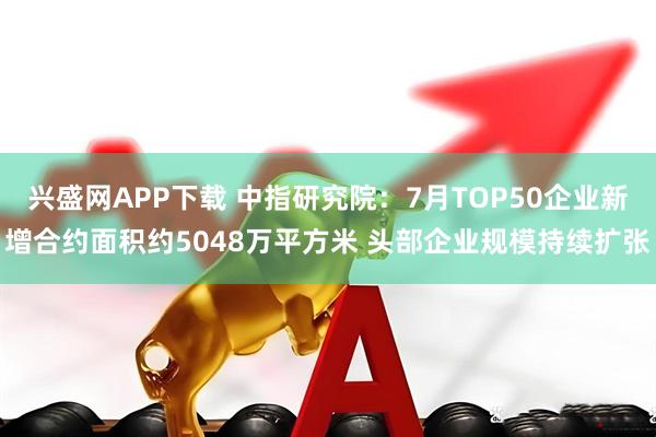 兴盛网APP下载 中指研究院：7月TOP50企业新增合约面积约5048万平方米 头部企业规模持续扩张
