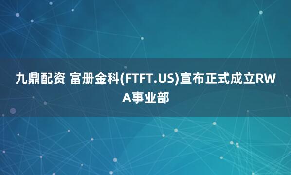 九鼎配资 富册金科(FTFT.US)宣布正式成立RWA事业部