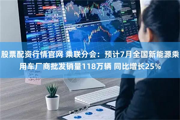 股票配资行情官网 乘联分会：预计7月全国新能源乘用车厂商批发销量118万辆 同比增长25%