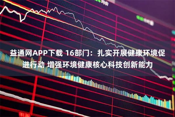 益通网APP下载 16部门：扎实开展健康环境促进行动 增强环境健康核心科技创新能力