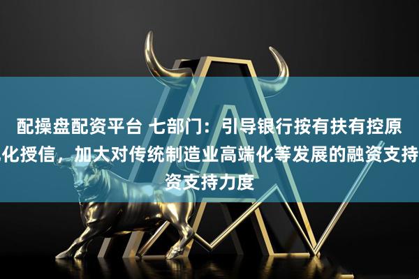 配操盘配资平台 七部门：引导银行按有扶有控原则优化授信，加大对传统制造业高端化等发展的融资支持力度