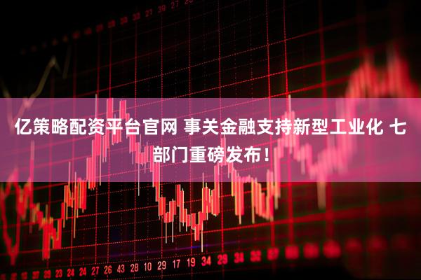亿策略配资平台官网 事关金融支持新型工业化 七部门重磅发布！