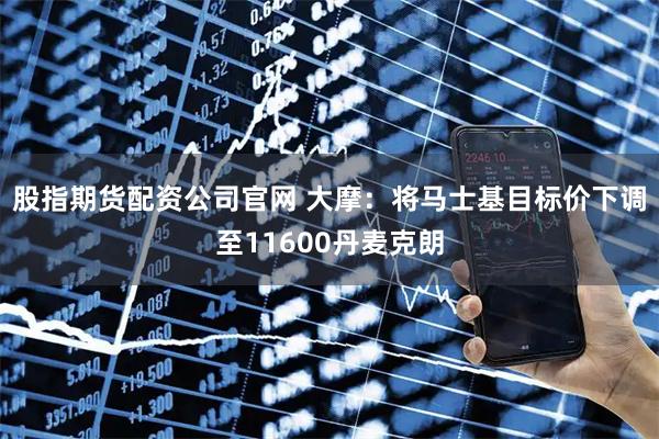股指期货配资公司官网 大摩：将马士基目标价下调至11600丹麦克朗