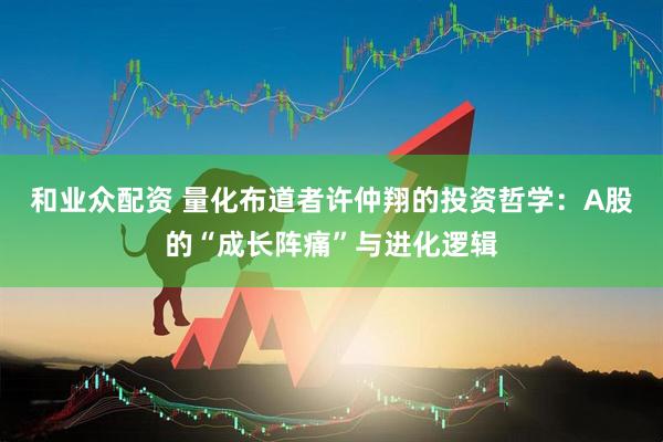 和业众配资 量化布道者许仲翔的投资哲学：A股的“成长阵痛”与进化逻辑