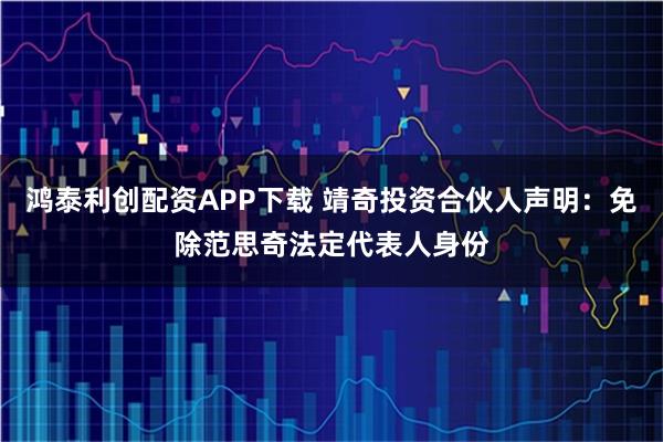 鸿泰利创配资APP下载 靖奇投资合伙人声明：免除范思奇法定代表人身份