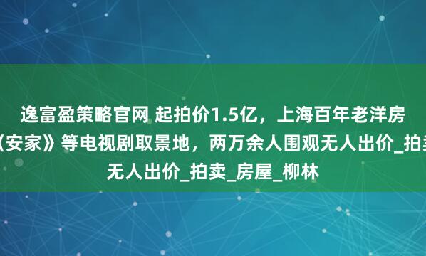 逸富盈策略官网 起拍价1.5亿，上海百年老洋房流拍，曾是《安家》等电视剧取景地，两万余人围观无人出价_拍卖_房屋_柳林