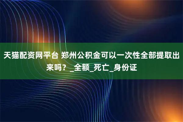 天猫配资网平台 郑州公积金可以一次性全部提取出来吗？_全额_死亡_身份证