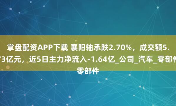 掌盘配资APP下载 襄阳轴承跌2.70%，成交额5.73亿元，近5日主力净流入-1.64亿_公司_汽车_零部件