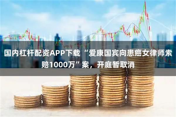 国内杠杆配资APP下载 “爱康国宾向患癌女律师索赔1000万”案，开庭暂取消