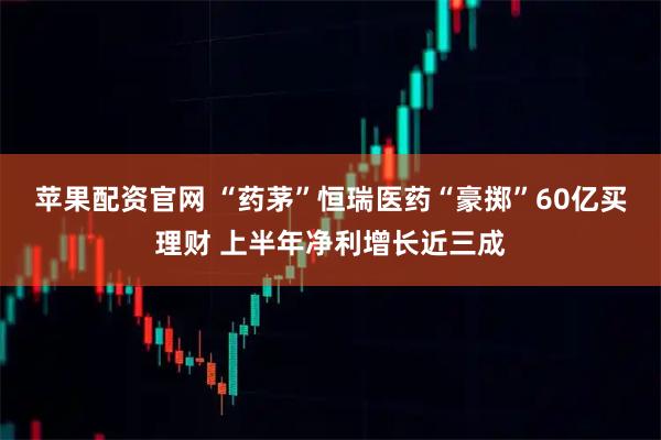 苹果配资官网 “药茅”恒瑞医药“豪掷”60亿买理财 上半年净利增长近三成