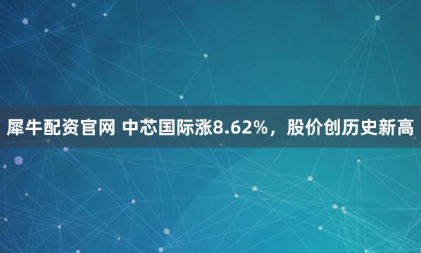 犀牛配资官网 中芯国际涨8.62%，股价创历史新高
