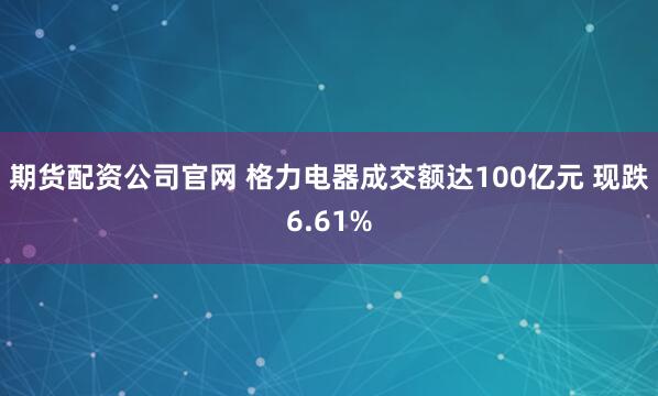 期货配资公司官网 格力电器成交额达100亿元 现跌6.61%