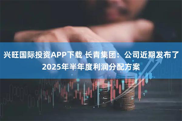 兴旺国际投资APP下载 长青集团：公司近期发布了2025年半年度利润分配方案