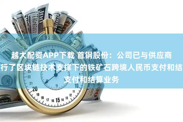 越大配资APP下载 首钢股份：公司已与供应商尝试进行了区块链技术支撑下的铁矿石跨境人民币支付和结算业务