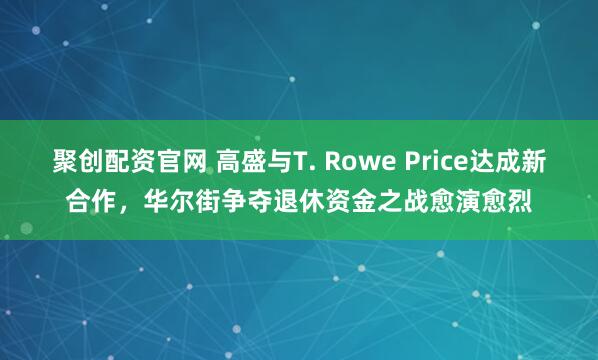聚创配资官网 高盛与T. Rowe Price达成新合作，华尔街争夺退休资金之战愈演愈烈