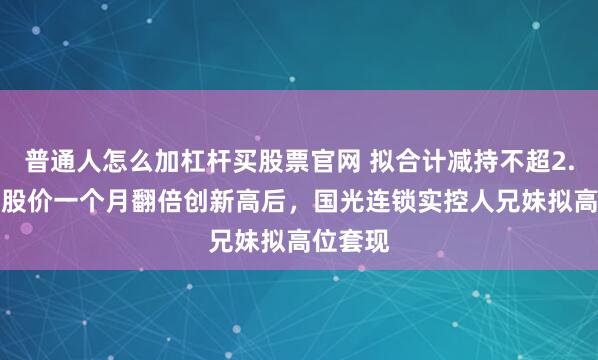 普通人怎么加杠杆买股票官网 拟合计减持不超2.99%！股价一个月翻倍创新高后，国光连锁实控人兄妹拟高位套现