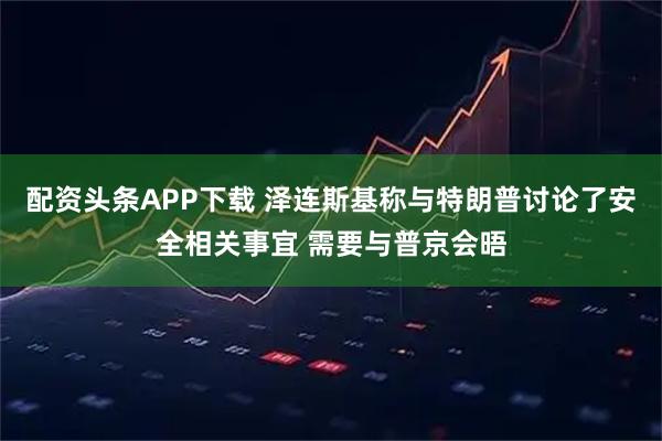配资头条APP下载 泽连斯基称与特朗普讨论了安全相关事宜 需要与普京会晤