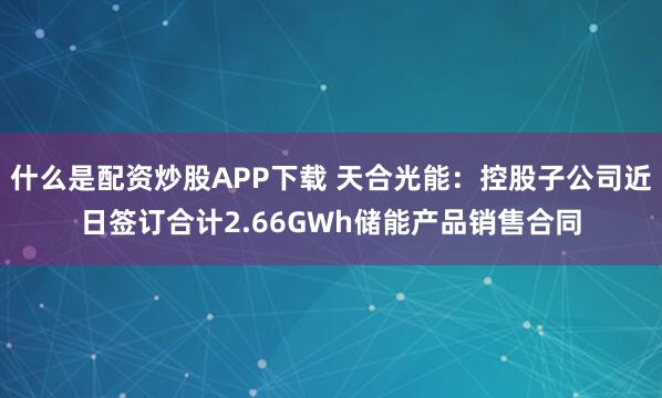 什么是配资炒股APP下载 天合光能：控股子公司近日签订合计2.66GWh储能产品销售合同