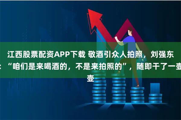 江西股票配资APP下载 敬酒引众人拍照，刘强东：“咱们是来喝酒的，不是来拍照的”，随即干了一壶